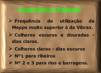 Experiência Pessoal

Frequência de utilização da Mepps muito superior à da Vibrax.
Colheres escuras e douradas - dias claros.
Colheres claras - dias escuros
Nº1 para ribeiros
Nº 2 e 3 para rios e barragens.

